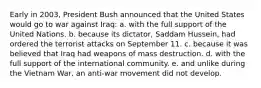 Early in 2003, President Bush announced that the United States would go to war against Iraq: ​a. ​with the full support of the United Nations. ​b. ​because its dictator, Saddam Hussein, had ordered the terrorist attacks on September 11. ​c. ​because it was believed that Iraq had weapons of mass destruction. ​d. ​with the full support of the international community. ​e. ​and unlike during the Vietnam War, an anti-war movement did not develop.