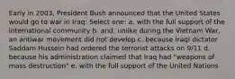 Early in 2003, President Bush announced that the United States would go to war in Iraq: Select one: a. with the full support of the international community b. and, unlike during the Vietnam War, an antiwar movement did not develop c. because Iraqi dictator Saddam Hussein had ordered the terrorist attacks on 9/11 d. because his administration claimed that Iraq had "weapons of mass destruction" e. with the full support of the United Nations