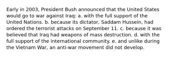 Early in 2003, President Bush announced that the United States would go to war against Iraq: a. with the full support of the United Nations. b. because its dictator, Saddam Hussein, had ordered the terrorist attacks on September 11. c. because it was believed that Iraq had weapons of mass destruction. d. with the full support of the international community. e. and unlike during the Vietnam War, an anti-war movement did not develop.