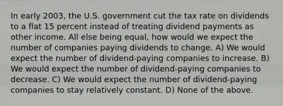 In early 2003, the U.S. government cut the tax rate on dividends to a flat 15 percent instead of treating dividend payments as other income. All else being equal, how would we expect the number of companies paying dividends to change. A) We would expect the number of dividend-paying companies to increase. B) We would expect the number of dividend-paying companies to decrease. C) We would expect the number of dividend-paying companies to stay relatively constant. D) None of the above.