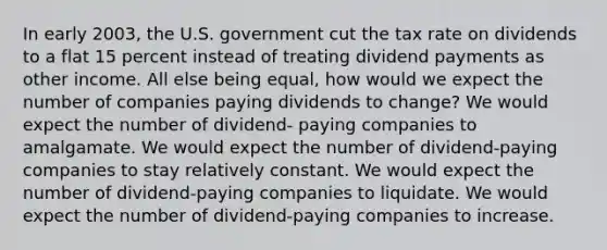 In early 2003, the U.S. government cut the tax rate on dividends to a flat 15 percent instead of treating dividend payments as other income. All else being equal, how would we expect the number of companies paying dividends to change? We would expect the number of dividend- paying companies to amalgamate. We would expect the number of dividend-paying companies to stay relatively constant. We would expect the number of dividend-paying companies to liquidate. We would expect the number of dividend-paying companies to increase.