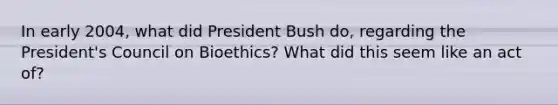 In early 2004, what did President Bush do, regarding the President's Council on Bioethics? What did this seem like an act of?