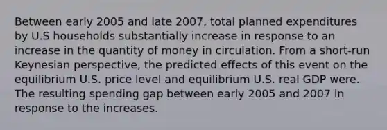 Between early 2005 and late 2007, total planned expenditures by U.S households substantially increase in response to an increase in the quantity of money in circulation. From a short-run Keynesian perspective, the predicted effects of this event on the equilibrium U.S. price level and equilibrium U.S. real GDP were. The resulting spending gap between early 2005 and 2007 in response to the increases.