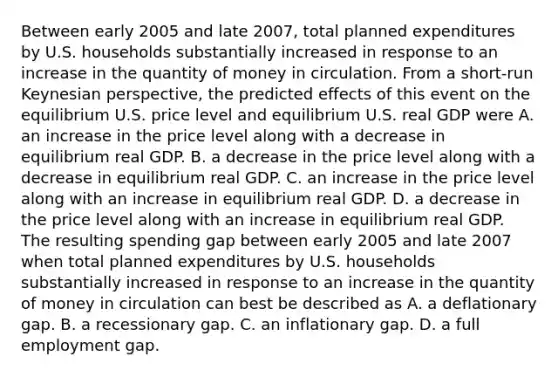 Between early 2005 and late​ 2007, total planned expenditures by U.S. households substantially increased in response to an increase in the quantity of money in circulation. From a​ short-run Keynesian​ perspective, the predicted effects of this event on the equilibrium U.S. price level and equilibrium U.S. real GDP were A. an increase in the price level along with a decrease in equilibrium real GDP. B. a decrease in the price level along with a decrease in equilibrium real GDP. C. an increase in the price level along with an increase in equilibrium real GDP. D. a decrease in the price level along with an increase in equilibrium real GDP. The resulting spending gap between early 2005 and late 2007 when total planned expenditures by U.S. households substantially increased in response to an increase in the quantity of money in circulation can best be described as A. a deflationary gap. B. a recessionary gap. C. an inflationary gap. D. a full employment gap.