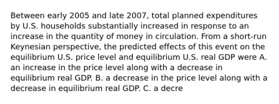 Between early 2005 and late​ 2007, total planned expenditures by U.S. households substantially increased in response to an increase in the quantity of money in circulation. From a​ short-run Keynesian​ perspective, the predicted effects of this event on the equilibrium U.S. price level and equilibrium U.S. real GDP were A. an increase in the price level along with a decrease in equilibrium real GDP. B. a decrease in the price level along with a decrease in equilibrium real GDP. C. a decre