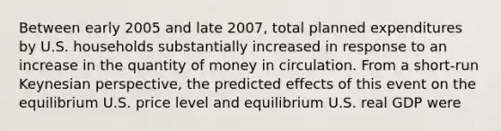 Between early 2005 and late​ 2007, total planned expenditures by U.S. households substantially increased in response to an increase in the quantity of money in circulation. From a​ short-run Keynesian​ perspective, the predicted effects of this event on the equilibrium U.S. price level and equilibrium U.S. real GDP were