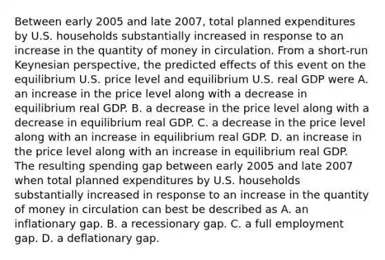 Between early 2005 and late​ 2007, total planned expenditures by U.S. households substantially increased in response to an increase in the quantity of money in circulation. From a​ short-run Keynesian​ perspective, the predicted effects of this event on the equilibrium U.S. price level and equilibrium U.S. real GDP were A. an increase in the price level along with a decrease in equilibrium real GDP. B. a decrease in the price level along with a decrease in equilibrium real GDP. C. a decrease in the price level along with an increase in equilibrium real GDP. D. an increase in the price level along with an increase in equilibrium real GDP. The resulting spending gap between early 2005 and late 2007 when total planned expenditures by U.S. households substantially increased in response to an increase in the quantity of money in circulation can best be described as A. an inflationary gap. B. a recessionary gap. C. a full employment gap. D. a deflationary gap.