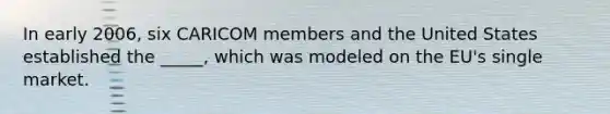 In early 2006, six CARICOM members and the United States established the _____, which was modeled on the EU's single market.