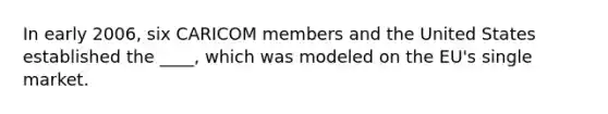 In early 2006, six CARICOM members and the United States established the ____, which was modeled on the EU's single market.