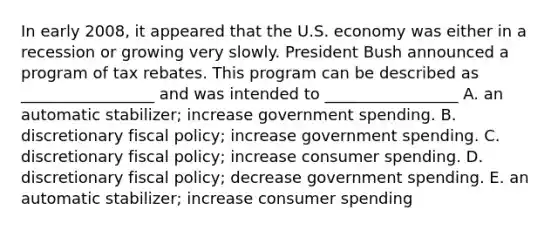 In early​ 2008, it appeared that the U.S. economy was either in a recession or growing very slowly. President Bush announced a program of tax rebates. This program can be described as​ _________________ and was intended to​ _________________ A. an automatic​ stabilizer; increase government spending. B. discretionary fiscal​ policy; increase government spending. C. discretionary fiscal​ policy; increase consumer spending. D. discretionary fiscal​ policy; decrease government spending. E. an automatic​ stabilizer; increase consumer spending