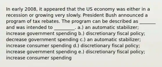 In early 2008, it appeared that the US economy was either in a recession or growing very slowly. President Bush announced a program of tax rebates. The program can be described as _______ and was intended to _________. a.) an automatic stabilizer; increase government spending b.) discretionary fiscal policy; decrease government spending c.) an automatic stabilizer; increase consumer spending d.) discretionary fiscal policy; increase government spending e.) discretionary fiscal policy; increase consumer spending