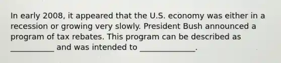 In early​ 2008, it appeared that the U.S. economy was either in a recession or growing very slowly. President Bush announced a program of tax rebates. This program can be described as​ ___________ and was intended to​ ______________.