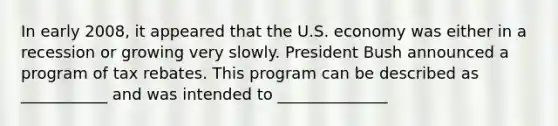 In early​ 2008, it appeared that the U.S. economy was either in a recession or growing very slowly. President Bush announced a program of tax rebates. This program can be described as​ ___________ and was intended to​ ______________