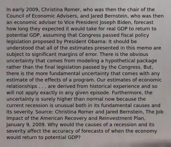 In early​ 2009, Christina​ Romer, who was then the chair of the Council of Economic​ Advisers, and Jared​ Bernstein, who was then an economic adviser to Vice President Joseph​ Biden, forecast how long they expected it would take for real GDP to return to potential​ GDP, assuming that Congress passed <a href='https://www.questionai.com/knowledge/kPTgdbKdvz-fiscal-policy' class='anchor-knowledge'>fiscal policy</a> legislation proposed by President​ Obama: It should be understood that all of the estimates presented in this memo are subject to significant margins of error. There is the obvious uncertainty that comes from modeling a hypothetical package rather than the final legislation passed by the Congress.​ But, there is the more fundamental uncertainty that comes with any estimate of the effects of a program. Our estimates of economic relationships . . . are derived from historical experience and so will not apply exactly in any given episode.​ Furthermore, the uncertainty is surely higher than normal now because the current recession is unusual both in its fundamental causes and its severity. ​Source: Christina Romer and Jared​ Bernstein, The Job Impact of the American Recovery and Reinvestment Plan​, January​ 9, 2009. Why would the causes of a recession and its severity affect the accuracy of forecasts of when the economy would return to potential​ GDP?