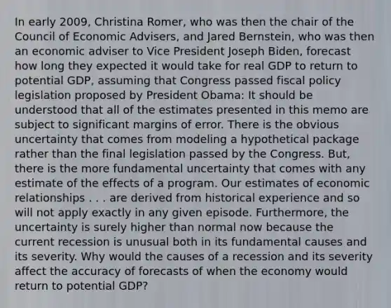 In early​ 2009, Christina​ Romer, who was then the chair of the Council of Economic​ Advisers, and Jared​ Bernstein, who was then an economic adviser to Vice President Joseph​ Biden, forecast how long they expected it would take for real GDP to return to potential​ GDP, assuming that Congress passed fiscal policy legislation proposed by President​ Obama: It should be understood that all of the estimates presented in this memo are subject to significant margins of error. There is the obvious uncertainty that comes from modeling a hypothetical package rather than the final legislation passed by the Congress.​ But, there is the more fundamental uncertainty that comes with any estimate of the effects of a program. Our estimates of economic relationships . . . are derived from historical experience and so will not apply exactly in any given episode.​ Furthermore, the uncertainty is surely higher than normal now because the current recession is unusual both in its fundamental causes and its severity. Why would the causes of a recession and its severity affect the accuracy of forecasts of when the economy would return to potential​ GDP?