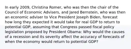 In early​ 2009, Christina​ Romer, who was then the chair of the Council of Economic​ Advisers, and Jared​ Bernstein, who was then an economic adviser to Vice President Joseph​ Biden, forecast how long they expected it would take for real GDP to return to potential​ GDP, assuming that Congress passed <a href='https://www.questionai.com/knowledge/kPTgdbKdvz-fiscal-policy' class='anchor-knowledge'>fiscal policy</a> legislation proposed by President​ Obama: Why would the causes of a recession and its severity affect the accuracy of forecasts of when the economy would return to potential​ GDP?