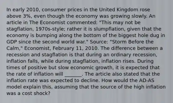 In early​ 2010, consumer prices in the United Kingdom rose above​ 3%, even though the economy was growing slowly. An article in The Economist ​commented: ​"This may not be​ stagflation, 1970s-style; rather it is​ slumpflation, given that the economy is bumping along the bottom of the biggest hole dug in GDP since the second world​ war." ​Source: "Storm Before the​ Calm," ​Economist, February​ 11, 2010. The difference between a recession and stagflation is that during an ordinary​ recession, inflation falls, while during​ stagflation, inflation rises. During times of positive but slow economic​ growth, it is expected that the rate of inflation will _______. The article also stated that the inflation rate was expected to decline. How would the ​AD-AS model explain​ this, assuming that the source of the high inflation was a cost​ shock?