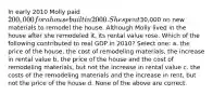 In early 2010 Molly paid 200,000 for a house built in 2000. She spent30,000 on new materials to remodel the house. Although Molly lived in the house after she remodeled it, its rental value rose. Which of the following contributed to real GDP in 2010? Select one: a. the price of the house, the cost of remodeling materials, the increase in rental value b. the price of the house and the cost of remodeling materials, but not the increase in rental value c. the costs of the remodeling materials and the increase in rent, but not the price of the house d. None of the above are correct.