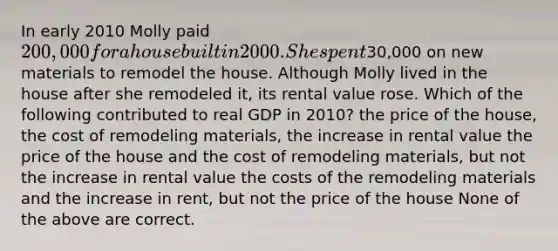 In early 2010 Molly paid 200,000 for a house built in 2000. She spent30,000 on new materials to remodel the house. Although Molly lived in the house after she remodeled it, its rental value rose. Which of the following contributed to real GDP in 2010? the price of the house, the cost of remodeling materials, the increase in rental value the price of the house and the cost of remodeling materials, but not the increase in rental value the costs of the remodeling materials and the increase in rent, but not the price of the house None of the above are correct.