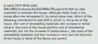 In early 2010 Molly paid 200,000 for a house built in 2000. She spent30,000 on new materials to remodel the house. Although Molly lived in the house after she remodeled it, its rental value rose. Which of the following contributed to real GDP in 2010? a. the price of the house, the cost of remodeling materials, the increase in rental value b. the price of the house and the cost of remodeling materials, but not the increase in rental value c. the costs of the remodeling materials and the increase in rent, but not the price of the house d. None of the above are correct.