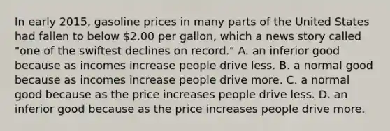 In early​ 2015, gasoline prices in many parts of the United States had fallen to below​ 2.00 per​ gallon, which a news story called​ "one of the swiftest declines on​ record." A. an inferior good because as incomes increase people drive less. B. a normal good because as incomes increase people drive more. C. a normal good because as the price increases people drive less. D. an inferior good because as the price increases people drive more.