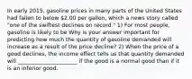 In early 2015, gasoline prices in many parts of the United States had fallen to below 2.00 per gallon, which a news story called "one of the swiftest declines on record." 1) For most people, gasoline is likely to be Why is your answer important for predicting how much the quantity of gasoline demanded will increase as a result of the price decline? 2) When the price of a good declines, the income effect tells us that quantity demanded will ______________________ if the good is a normal good than if it is an inferior good.