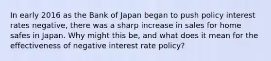 In early 2016 as the Bank of Japan began to push policy interest rates negative, there was a sharp increase in sales for home safes in Japan. Why might this be, and what does it mean for the effectiveness of negative interest rate policy?