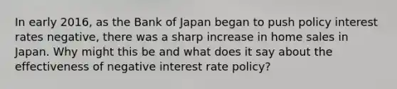 In early​ 2016, as the Bank of Japan began to push policy interest rates​ negative, there was a sharp increase in home sales in Japan. Why might this be and what does it say about the effectiveness of negative interest rate​ policy?