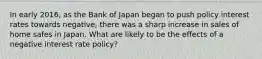 In early​ 2016, as the Bank of Japan began to push policy interest rates towards​ negative, there was a sharp increase in sales of home safes in Japan. What are likely to be the effects of a negative interest rate​ policy?