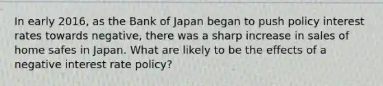 In early​ 2016, as the Bank of Japan began to push policy interest rates towards​ negative, there was a sharp increase in sales of home safes in Japan. What are likely to be the effects of a negative interest rate​ policy?