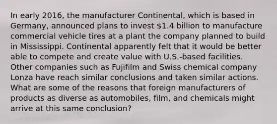 In early 2016, the manufacturer Continental, which is based in Germany, announced plans to invest 1.4 billion to manufacture commercial vehicle tires at a plant the company planned to build in Mississippi. Continental apparently felt that it would be better able to compete and create value with U.S.-based facilities. Other companies such as Fujifilm and Swiss chemical company Lonza have reach similar conclusions and taken similar actions. What are some of the reasons that foreign manufacturers of products as diverse as automobiles, film, and chemicals might arrive at this same conclusion?