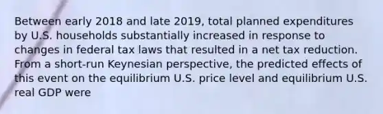 Between early 2018 and late​ 2019, total planned expenditures by U.S. households substantially increased in response to changes in federal tax laws that resulted in a net tax reduction. From a​ short-run Keynesian​ perspective, the predicted effects of this event on the equilibrium U.S. price level and equilibrium U.S. real GDP were