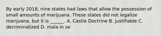 By early 2018, nine states had laws that allow the possession of small amounts of marijuana. These states did not legalize marijuana, but it is ______. A. Castle Doctrine B. justifiable C. decriminalized D. mala in se