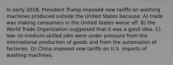 In early 2018, President Trump imposed new tariffs on washing machines produced outside the United States because: A) trade was making consumers in the United States worse off. B) the World Trade Organization suggested that it was a good idea. C) low- to medium-skilled jobs were under pressure from the international <a href='https://www.questionai.com/knowledge/ks8soMnieU-production-of-goods' class='anchor-knowledge'>production of goods</a> and from the automation of factories. D) China imposed new tariffs on U.S. imports of washing machines.