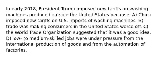 In early 2018, President Trump imposed new tariffs on washing machines produced outside the United States because: A) China imposed new tariffs on U.S. imports of washing machines. B) trade was making consumers in the United States worse off. C) the World Trade Organization suggested that it was a good idea. D) low- to medium-skilled jobs were under pressure from the international <a href='https://www.questionai.com/knowledge/ks8soMnieU-production-of-goods' class='anchor-knowledge'>production of goods</a> and from the automation of factories.