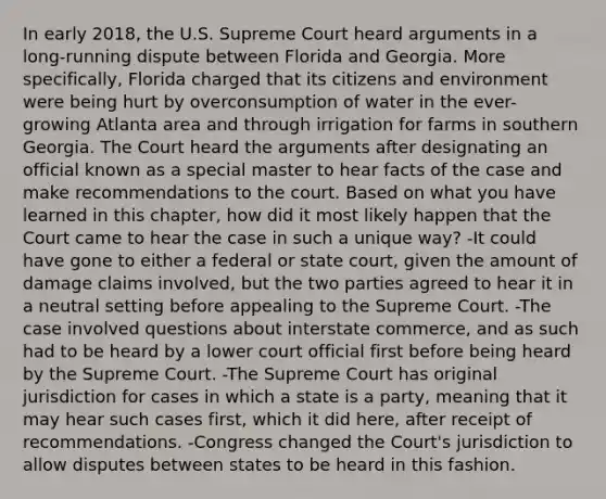 In early 2018, the U.S. Supreme Court heard arguments in a long-running dispute between Florida and Georgia. More specifically, Florida charged that its citizens and environment were being hurt by overconsumption of water in the ever-growing Atlanta area and through irrigation for farms in southern Georgia. The Court heard the arguments after designating an official known as a special master to hear facts of the case and make recommendations to the court. Based on what you have learned in this chapter, how did it most likely happen that the Court came to hear the case in such a unique way? -It could have gone to either a federal or state court, given the amount of damage claims involved, but the two parties agreed to hear it in a neutral setting before appealing to the Supreme Court. -The case involved questions about interstate commerce, and as such had to be heard by a lower court official first before being heard by the Supreme Court. -The Supreme Court has original jurisdiction for cases in which a state is a party, meaning that it may hear such cases first, which it did here, after receipt of recommendations. -Congress changed the Court's jurisdiction to allow disputes between states to be heard in this fashion.