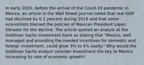 In early​ 2020, before the arrival of the​ Covid-19 pandemic in​ Mexico, an article in the Wall Street Journal noted that real GDP had declined by 0.1 percent during 2019 and that some economists blamed the policies of Mexican President Lopez Obrador for the decline. The article quoted an analyst at the Goldman Sachs investment bank as stating that​ "Mexico, well managed and providing the needed incentives for domestic and foreign​ investment, could grow​ 3% to​ 4% easily." Why would the Goldman Sachs analyst consider investment the key to Mexico increasing its rate of economic​ growth?