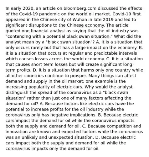 In early​ 2020, an article on bloomberg.com discussed the effects of the​ Covid-19 pandemic on the world oil market.​ Covid-19 first appeared in the Chinese city of Wuhan in late 2019 and led to significant disruptions to the Chinese economy. The article quoted one financial analyst as saying that the oil industry was​ "contending with a potential black swan​ situation." What did the analyst mean by a​ "black swan​ situation"? A. It is a situation that only occurs rarely but that has a large impact on the economy. B. It is a situation that occurs at regular and predictable intervals which causes losses across the world economy. C. It is a situation that causes​ short-term losses but will create significant​ long-term profits. D. It is a situation that harms only one country while all other countries continue to prosper. Many things can affect demand and supply in the oil​ market; one example is the increasing popularity of electric cars. Why would the analyst distinguish the spread of <a href='https://www.questionai.com/knowledge/kUSHhCSdkt-the-corona' class='anchor-knowledge'>the corona</a>virus as a​ "black swan​ situation" rather than just one of many factors affecting the demand for​ oil? A. Because factors like electric cars have the potential to increase profits for the oil industry while the coronavirus only has negative implications. B. Because electric cars impact the demand for oil while the coronavirus impacts both the supply and demand for oil. C. Because competition and innovation are known and expected factors while the coronavirus was an unlikely and unexpected situation. D. Because electric cars impact both the supply and demand for oil while the coronavirus impacts only the demand for oil.