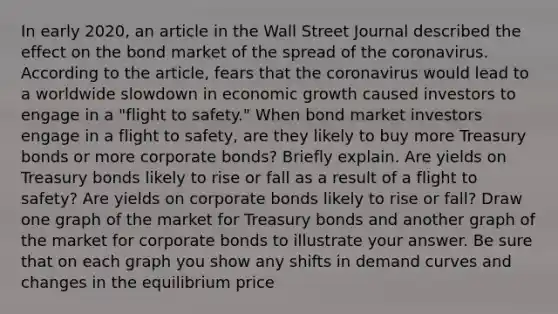 In early 2020, an article in the Wall Street Journal described the effect on the bond market of the spread of the coronavirus. According to the article, fears that the coronavirus would lead to a worldwide slowdown in economic growth caused investors to engage in a "flight to safety." When bond market investors engage in a flight to safety, are they likely to buy more Treasury bonds or more corporate bonds? Briefly explain. Are yields on Treasury bonds likely to rise or fall as a result of a flight to safety? Are yields on corporate bonds likely to rise or fall? Draw one graph of the market for Treasury bonds and another graph of the market for corporate bonds to illustrate your answer. Be sure that on each graph you show any shifts in demand curves and changes in the equilibrium price