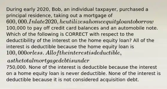 During early 2020, Bob, an individual taxpayer, purchased a principal residence, taking out a mortgage of 600,000. In late 2020, he utilizes a home equity loan to borrow100,000 to pay off credit card balances and an automobile note. Which of the following is CORRECT with respect to the deductibility of the interest on the home equity loan? All of the interest is deductible because the home equity loan is 100,000 or less. All of the interest is deductible, as the total mortgage debt is under750,000. None of the interest is deductible because the interest on a home equity loan is never deductible. None of the interest is deductible because it is not considered acquisition debt.