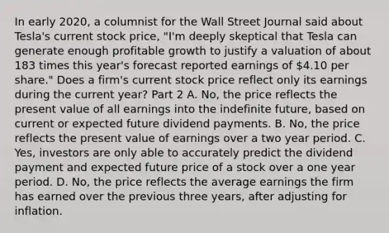 In early​ 2020, a columnist for the Wall Street Journal said about​ Tesla's current stock​ price, "I'm deeply skeptical that Tesla can generate enough profitable growth to justify a valuation of about 183 times this​ year's forecast reported earnings of​ 4.10 per​ share." Does a​ firm's current stock price reflect only its earnings during the current​ year? Part 2 A. ​No, the price reflects the present value of all earnings into the indefinite​ future, based on current or expected future dividend payments. B. ​No, the price reflects the present value of earnings over a two year period. C. ​Yes, investors are only able to accurately predict the dividend payment and expected future price of a stock over a one year period. D. ​No, the price reflects the average earnings the firm has earned over the previous three​ years, after adjusting for inflation.