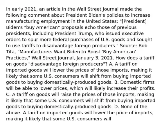 In early​ 2021, an article in the Wall Street Journal made the following comment about President​ Biden's policies to increase manufacturing employment in the United​ States: "[President]​ Biden's "buy​ American" proposals echo those of previous​ presidents, including President​ Trump, who issued executive orders to spur more federal purchases of U.S. goods and sought to use tariffs to disadvantage foreign​ producers." ​Source: Bob​ Tita, "Manufacturers Want Biden to Boost​ 'Buy American'​ Practices," Wall Street Journal​, January​ 3, 2021. How does a tariff on goods​ "disadvantage foreign​ producers"? A. A tariff on imported goods will lower the prices of those​ imports, making it likely that some U.S. consumers will shift from buying imported goods to buying​ domestically-produced goods. B. Domestic firms will be able to lower​ prices, which will likely increase their profits. C. A tariff on goods will raise the prices of those​ imports, making it likely that some U.S. consumers will shift from buying imported goods to buying​ domestically-produced goods. D. None of the above. A tariff on imported goods will lower the price of​ imports, making it likely that some U.S. consumers will