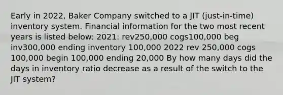 Early in 2022, Baker Company switched to a JIT (just-in-time) inventory system. Financial information for the two most recent years is listed below: 2021: rev250,000 cogs100,000 beg inv300,000 ending inventory 100,000 2022 rev 250,000 cogs 100,000 begin 100,000 ending 20,000 By how many days did the days in inventory ratio decrease as a result of the switch to the JIT system?