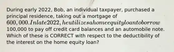 During early 2022, Bob, an individual taxpayer, purchased a principal residence, taking out a mortgage of 600,000. In late 2022, he utilizes a home equity loan to borrow100,000 to pay off credit card balances and an automobile note. Which of these is CORRECT with respect to the deductibility of the interest on the home equity loan?