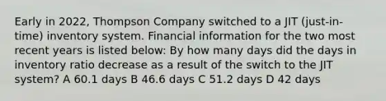 Early in 2022, Thompson Company switched to a JIT (just-in-time) inventory system. Financial information for the two most recent years is listed below: By how many days did the days in inventory ratio decrease as a result of the switch to the JIT system? A 60.1 days B 46.6 days C 51.2 days D 42 days