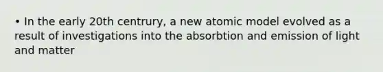 • In the early 20th centrury, a new atomic model evolved as a result of investigations into the absorbtion and emission of light and matter