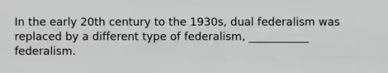 In the early 20th century to the 1930s, dual federalism was replaced by a different type of federalism, ___________ federalism.