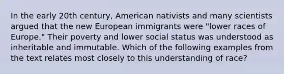 In the early 20th century, American nativists and many scientists argued that the new European immigrants were "lower races of Europe." Their poverty and lower social status was understood as inheritable and immutable. Which of the following examples from the text relates most closely to this understanding of race?