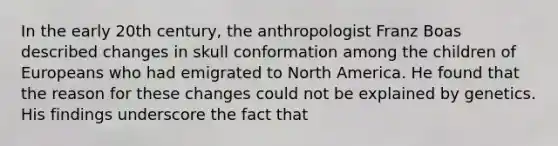 In the early 20th century, the anthropologist Franz Boas described changes in skull conformation among the children of Europeans who had emigrated to North America. He found that the reason for these changes could not be explained by genetics. His findings underscore the fact that