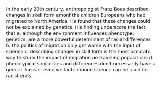 In the early 20th century, anthropologist Franz Boas described changes in skell form amonf the children Europeans who had migrated to North America. He found that these changes could not be explained by genetics. His finding underscore the fact that a. although the environment influences phenotype, genetics, are a more powerful determinant of racial differences b. the politics of migration only get worse with the input of science c. describing changes in skill form is the most accurate way to study the impact of migration on traveling populations d. phenotypical similarities and differences don't necessarily have a genetic basis e. even well-intentioned science can be used for racist ends.